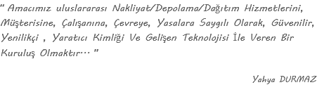 “ Amacımız uluslararası Nakliyat/Depolama/Dağıtım Hizmetlerini, Müşterisine, Çalışanına, Çevreye, Yasalara Saygılı Olarak, Güvenilir, Yenilikçi , Yaratıcı Kimliği Ve Gelişen Teknolojisi İle Veren Bir Kuruluş Olmaktır... ” Yahya DURMAZ